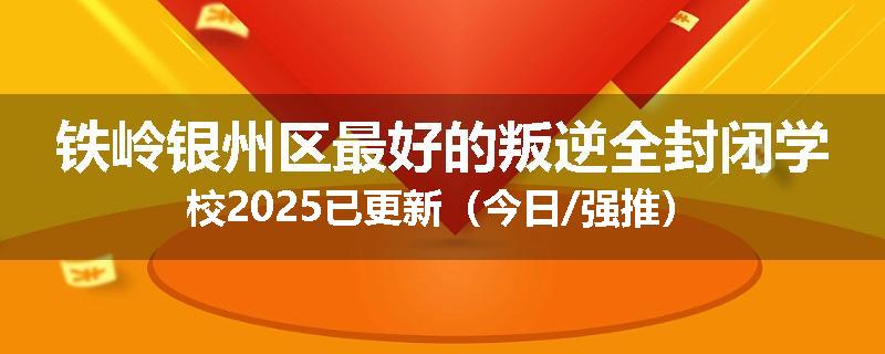 铁岭银州区最好的叛逆全封闭学校2025已更新（今日/强推）