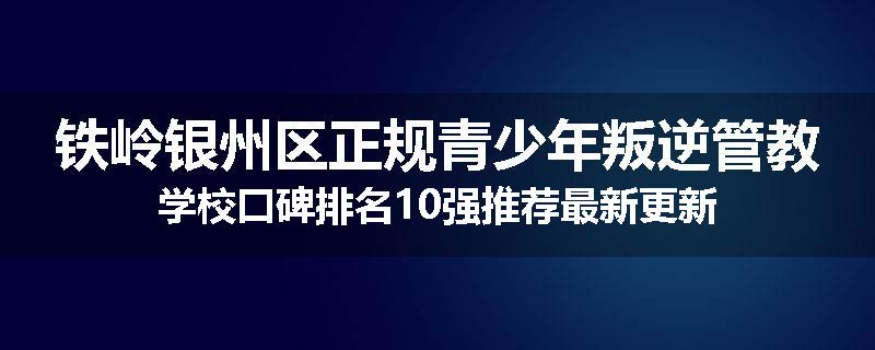 铁岭银州区正规青少年叛逆管教学校口碑排名10强推荐最新更新