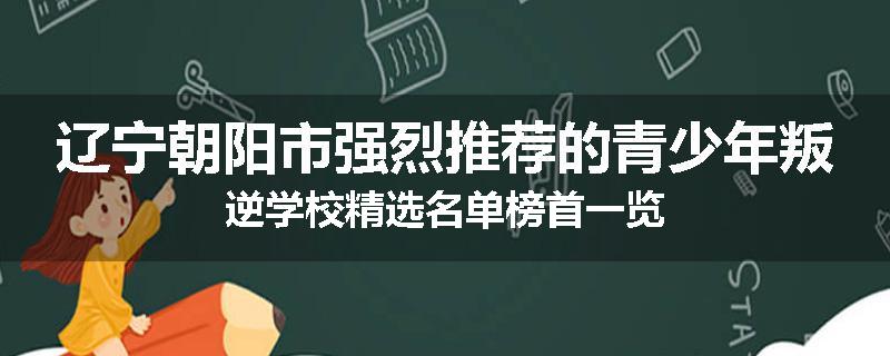 辽宁朝阳市强烈推荐的青少年叛逆学校精选名单榜首一览