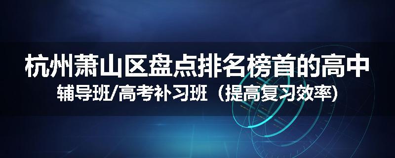 杭州萧山区盘点排名榜首的高中辅导班/高考补习班（提高复习效率)