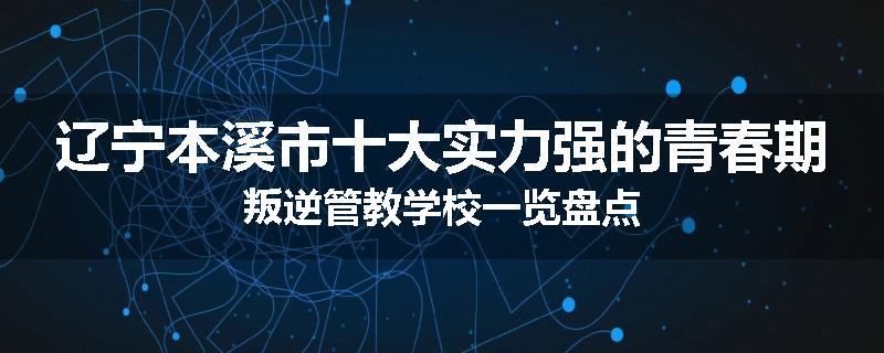 辽宁本溪市十大实力强的青春期叛逆管教学校一览盘点
