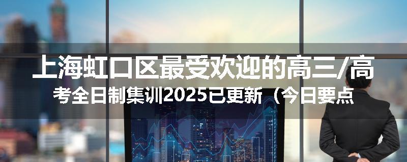 上海虹口区最受欢迎的高三/高考全日制集训2025已更新（今日要点）