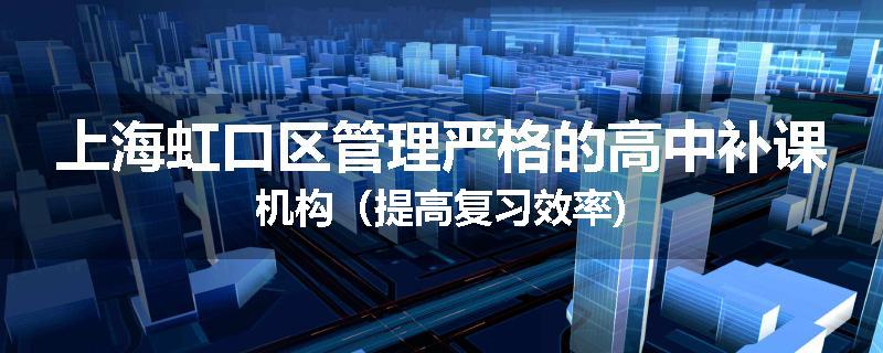 上海虹口区管理严格的高中补课机构（提高复习效率)