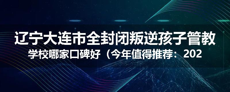 辽宁大连市全封闭叛逆孩子管教学校哪家口碑好（今年值得推荐：2025已更新）