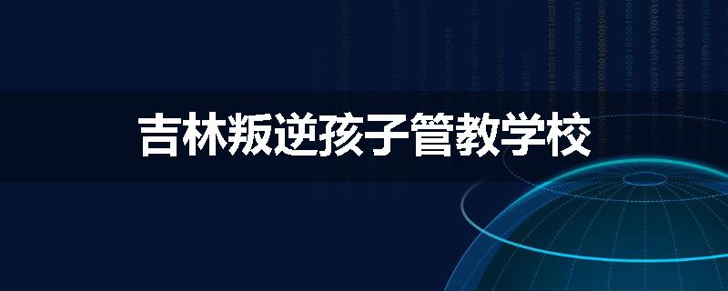 吉林叛逆孩子管教学校