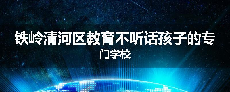 铁岭清河区教育不听话孩子的专门学校