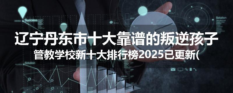 辽宁丹东市十大靠谱的叛逆孩子管教学校新十大排行榜2025已更新(今天/推荐)