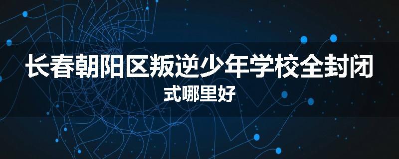 长春朝阳区叛逆少年学校全封闭式哪里好