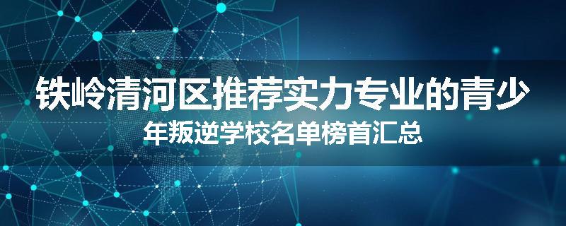 铁岭清河区推荐实力专业的青少年叛逆学校名单榜首汇总
