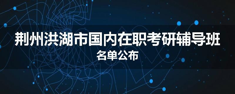 荆州洪湖市国内在职考研辅导班名单公布