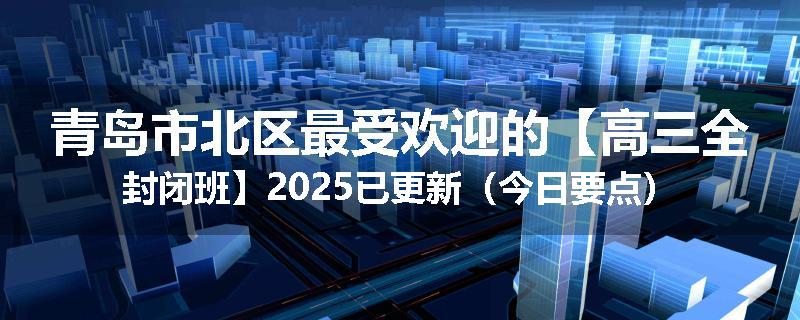 青岛市北区最受欢迎的【高三全封闭班】2025已更新（今日要点）