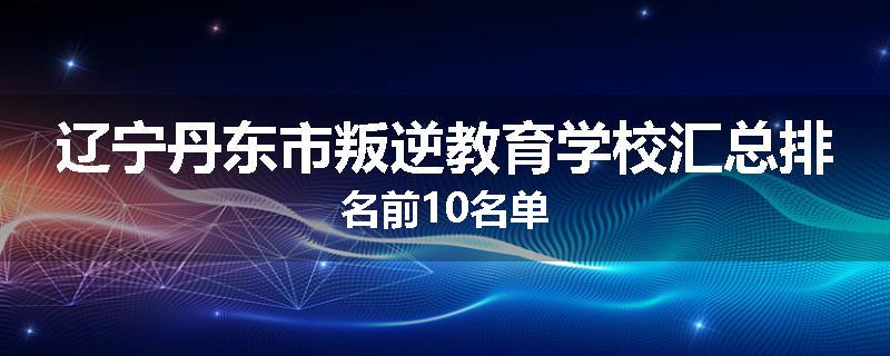 辽宁丹东市叛逆教育学校汇总排名前10名单