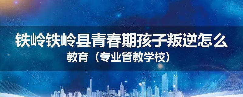 铁岭铁岭县青春期孩子叛逆怎么教育（专业管教学校）