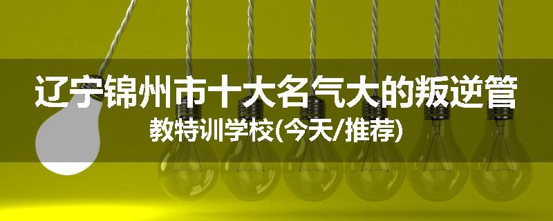 辽宁锦州市十大名气大的叛逆管教特训学校(今天/推荐)
