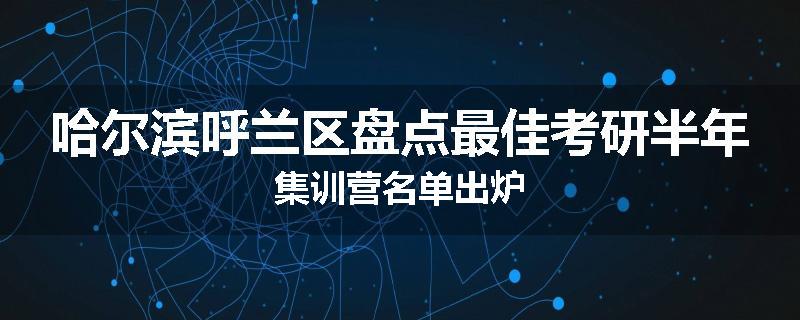 哈尔滨呼兰区盘点最佳考研半年集训营名单出炉
