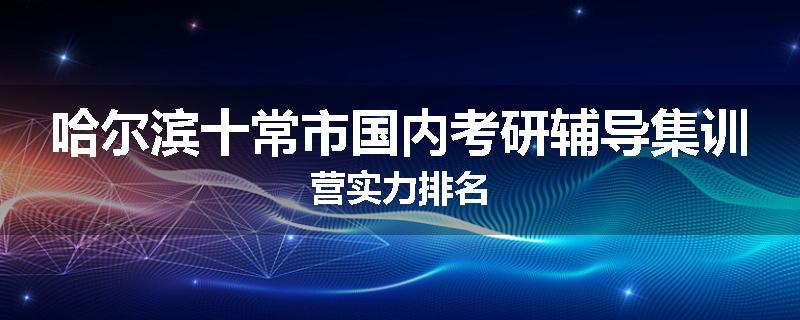 哈尔滨十常市国内考研辅导集训营实力排名