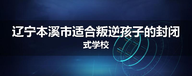 辽宁本溪市适合叛逆孩子的封闭式学校