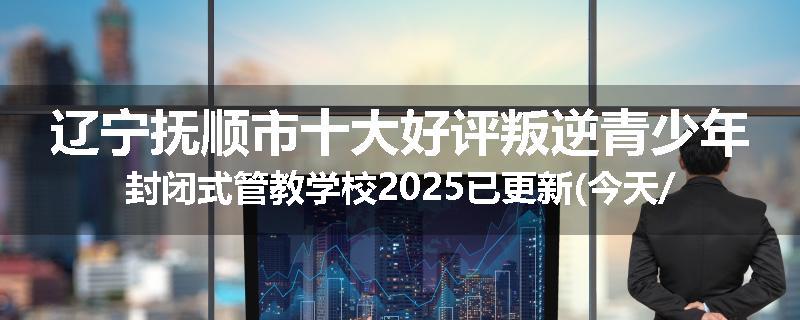 辽宁抚顺市十大好评叛逆青少年封闭式管教学校2025已更新(今天/推荐)