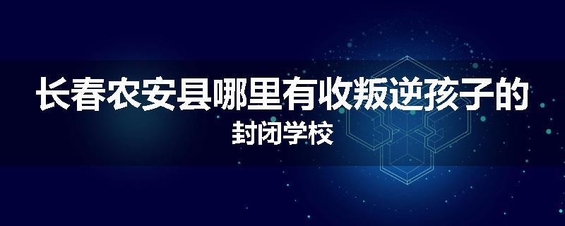 长春农安县哪里有收叛逆孩子的封闭学校