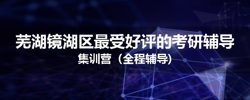 芜湖镜湖区最受好评的考研辅导集训营（全程辅导)