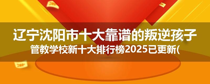 辽宁沈阳市十大靠谱的叛逆孩子管教学校新十大排行榜2025已更新(今天/推荐)