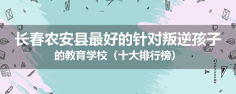 长春农安县最好的针对叛逆孩子的教育学校（十大排行榜）