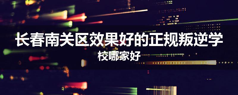 长春南关区效果好的正规叛逆学校哪家好