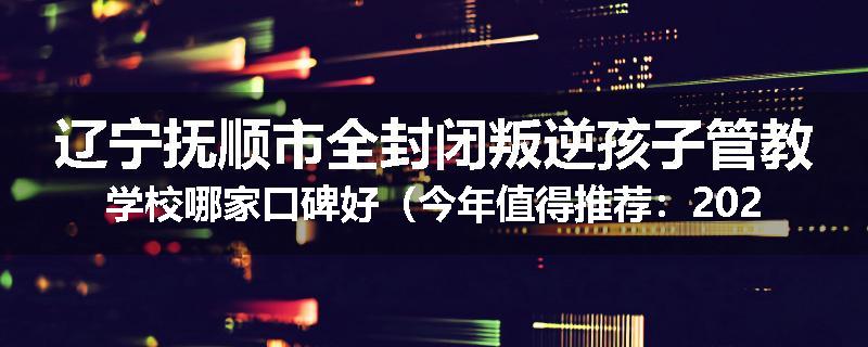 辽宁抚顺市全封闭叛逆孩子管教学校哪家口碑好（今年值得推荐：2025已更新）