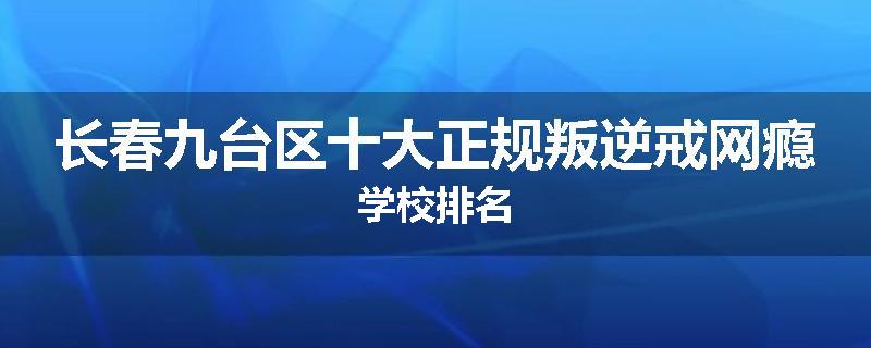 长春九台区十大正规叛逆戒网瘾学校排名