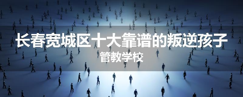 长春宽城区十大靠谱的叛逆孩子管教学校