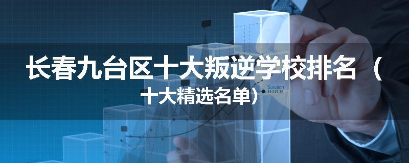 长春九台区十大叛逆学校排名（十大精选名单）