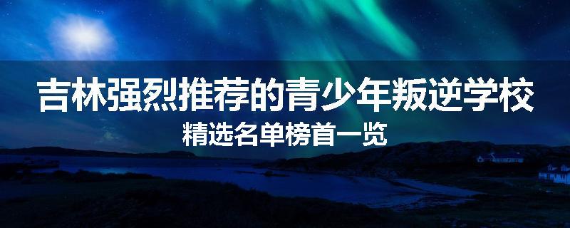吉林强烈推荐的青少年叛逆学校精选名单榜首一览
