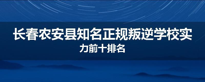 长春农安县知名正规叛逆学校实力前十排名