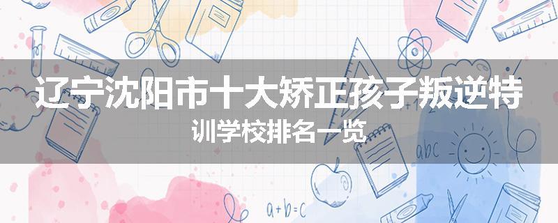 辽宁沈阳市十大矫正孩子叛逆特训学校排名一览