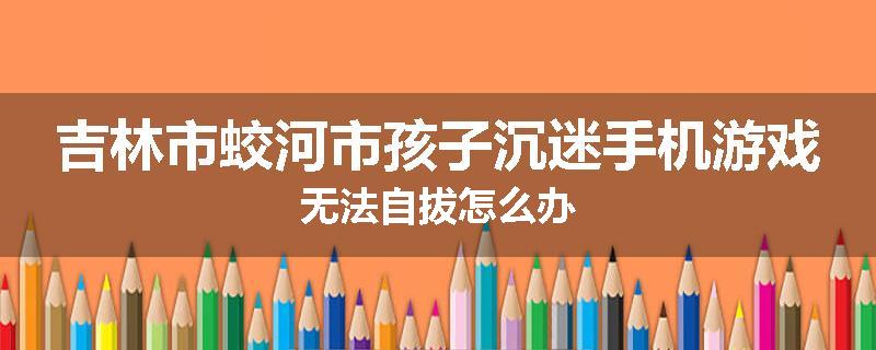 吉林市蛟河市孩子沉迷手机游戏无法自拔怎么办