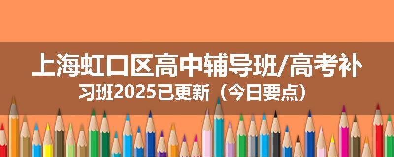 上海虹口区高中辅导班/高考补习班2025已更新（今日要点）
