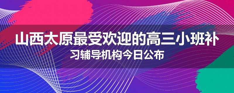 山西太原最受欢迎的高三小班补习辅导机构今日公布