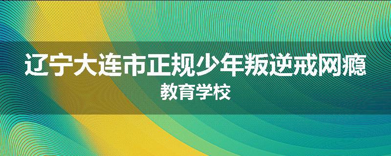 辽宁大连市正规少年叛逆戒网瘾教育学校