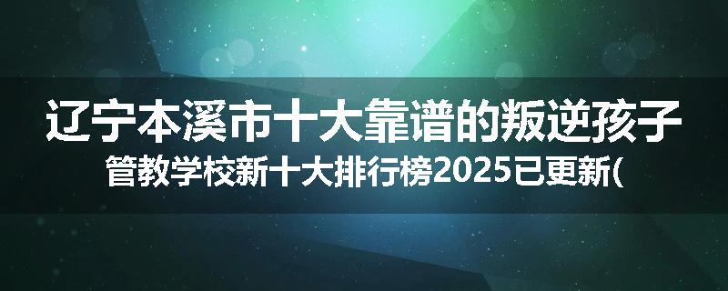 辽宁本溪市十大靠谱的叛逆孩子管教学校新十大排行榜2025已更新(今天/推荐)