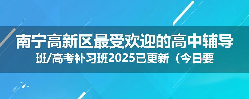 南宁高新区最受欢迎的高中辅导班/高考补习班2025已更新（今日要点）