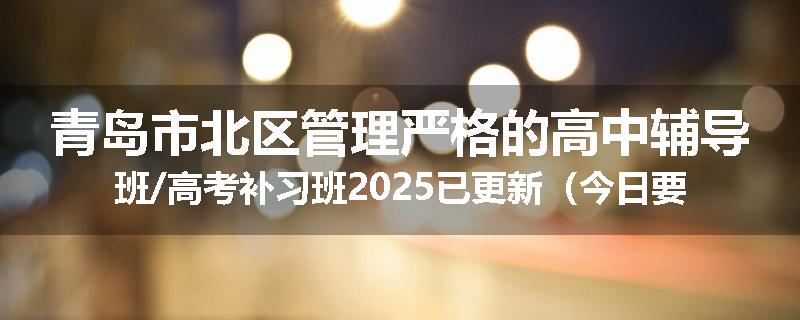 青岛市北区管理严格的高中辅导班/高考补习班2025已更新（今日要点）