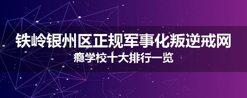 铁岭银州区正规军事化叛逆戒网瘾学校十大排行一览