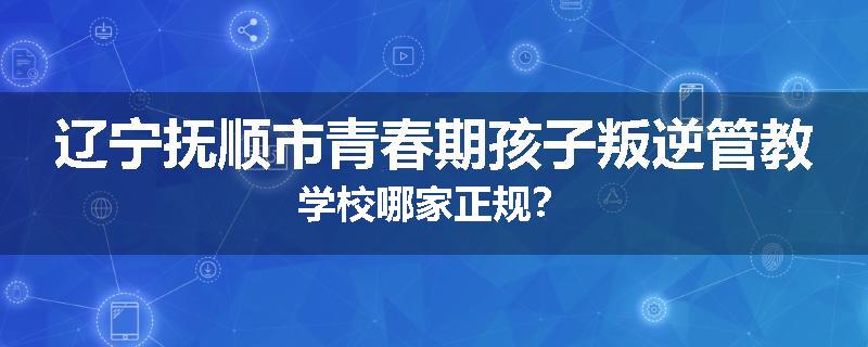 辽宁抚顺市青春期孩子叛逆管教学校哪家正规？