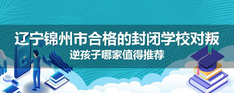 辽宁锦州市合格的封闭学校对叛逆孩子哪家值得推荐