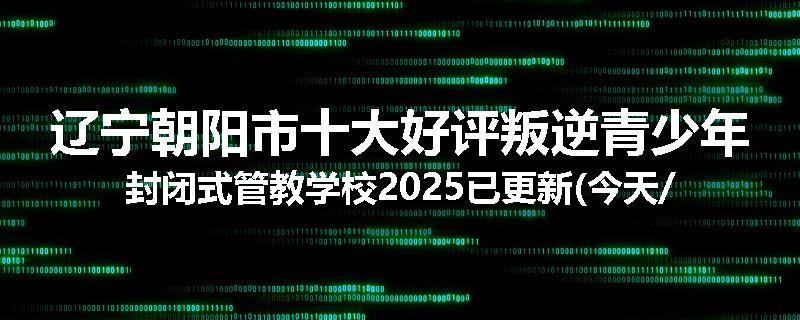 辽宁朝阳市十大好评叛逆青少年封闭式管教学校2025已更新(今天/推荐)