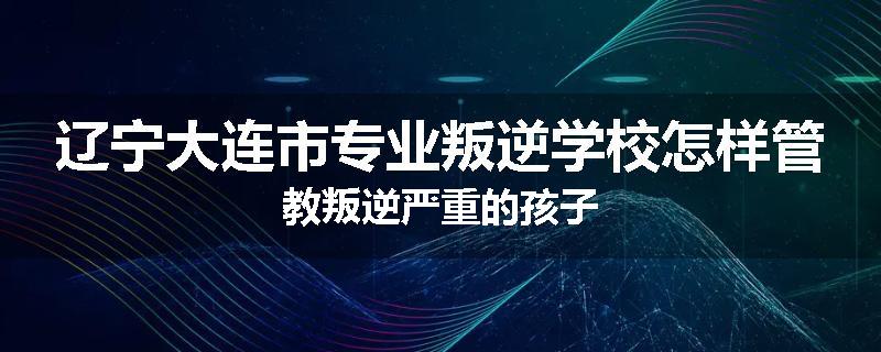 辽宁大连市专业叛逆学校怎样管教叛逆严重的孩子