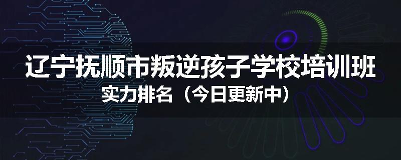 辽宁抚顺市叛逆孩子学校培训班实力排名（今日更新中）