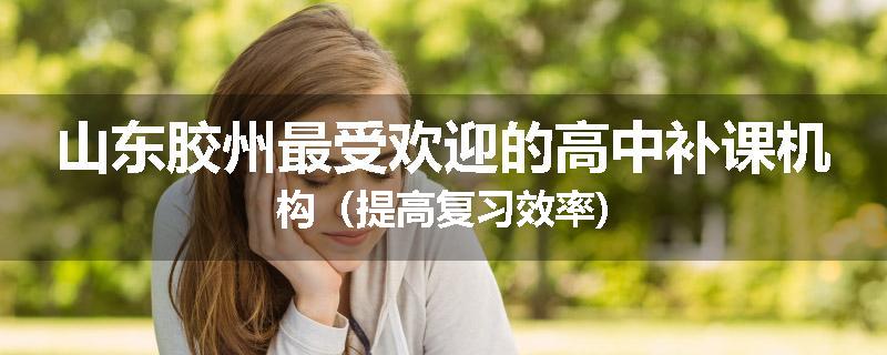 山东胶州最受欢迎的高中补课机构（提高复习效率)