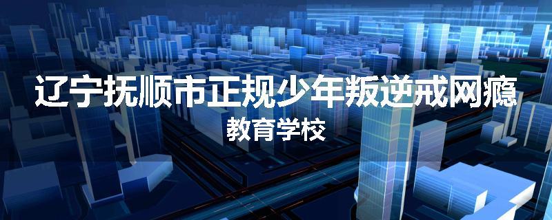 辽宁抚顺市正规少年叛逆戒网瘾教育学校