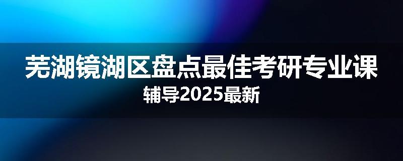 芜湖镜湖区盘点最佳考研专业课辅导2025最新